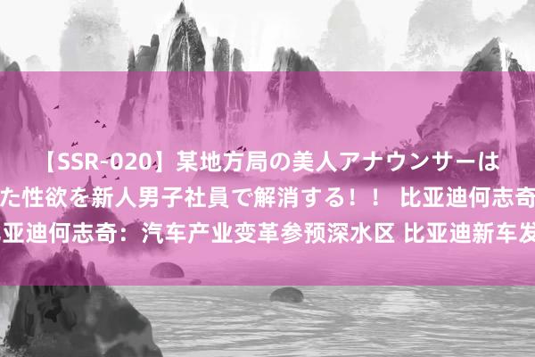 【SSR-020】某地方局の美人アナウンサーは忙し過ぎて溜まりまくった性欲を新人男子社員で解消する！！ 比亚迪何志奇：汽车产业变革参预深水区 比亚迪新车发布要加速节拍