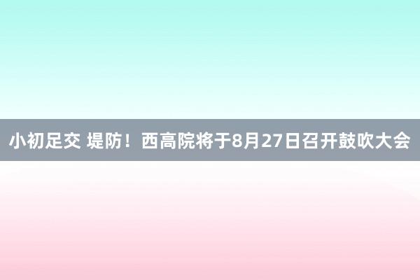 小初足交 堤防！西高院将于8月27日召开鼓吹大会