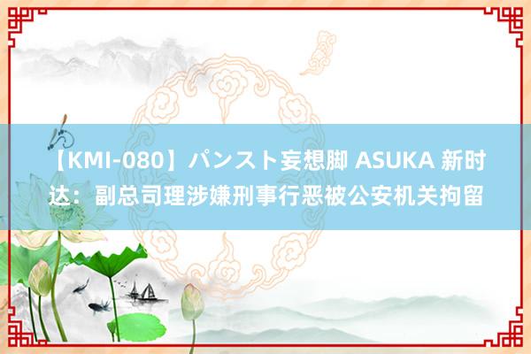 【KMI-080】パンスト妄想脚 ASUKA 新时达：副总司理涉嫌刑事行恶被公安机关拘留