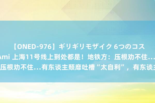 【ONED-976】ギリギリモザイク 6つのコスチュームでパコパコ！ Ami 上海11号线上到处都是！地铁方：压根劝不住…有东谈主颓靡吐槽“太自利”，有东谈主却说“能领路”