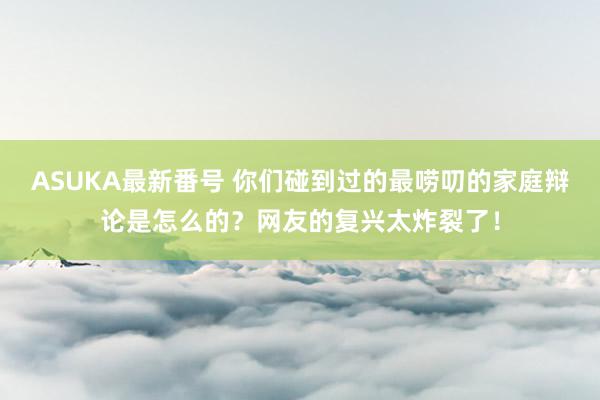 ASUKA最新番号 你们碰到过的最唠叨的家庭辩论是怎么的？网友的复兴太炸裂了！