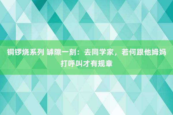 铜锣烧系列 罅隙一刻：去同学家，若何跟他姆妈打呼叫才有规章