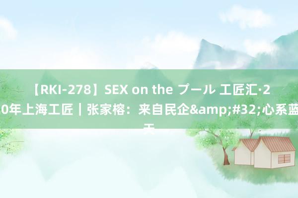 【RKI-278】SEX on the プール 工匠汇·2020年上海工匠｜张家榕：来自民企&#32;心系蓝天