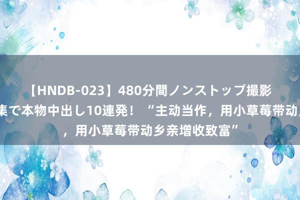 【HNDB-023】480分間ノンストップ撮影 ノーカット編集で本物中出し10連発！ “主动当作，用小草莓带动乡亲增收致富”