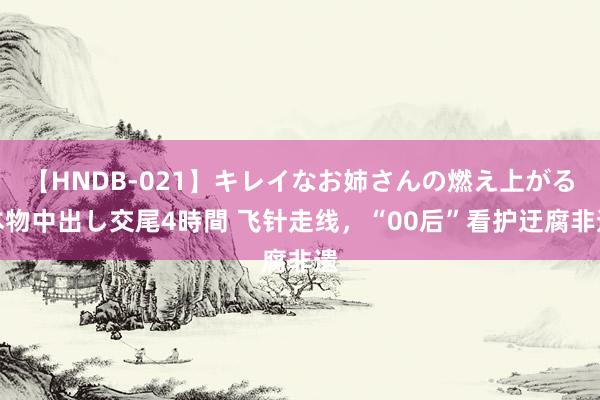 【HNDB-021】キレイなお姉さんの燃え上がる本物中出し交尾4時間 飞针走线，“00后”看护迂腐非遗