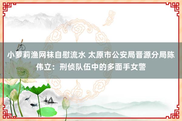 小萝莉渔网袜自慰流水 太原市公安局晋源分局陈伟立：刑侦队伍中的多面手女警