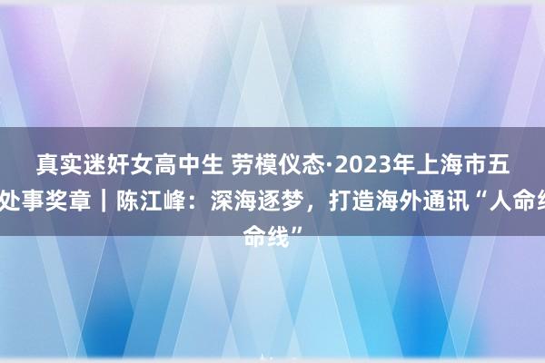 真实迷奸女高中生 劳模仪态·2023年上海市五一处事奖章｜陈江峰：深海逐梦，打造海外通讯“人命线”