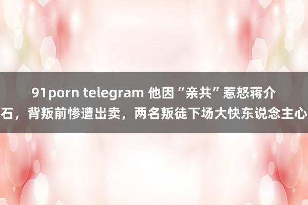 91porn telegram 他因“亲共”惹怒蒋介石，背叛前惨遭出卖，两名叛徒下场大快东说念主心