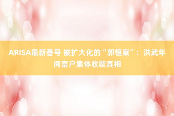 ARISA最新番号 被扩大化的“郭恒案”：洪武年间富户集体收歇真相