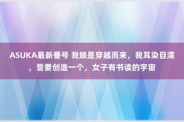 ASUKA最新番号 我娘是穿越而来，我耳染目濡，誓要创造一个，女子有书读的宇宙