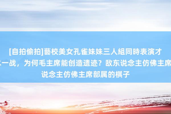 [自拍偷拍]藝校美女孔雀妹妹三人組同時表演才藝 四渡赤水一战，为何毛主席能创造遗迹？敌东说念主仿佛主席部属的棋子