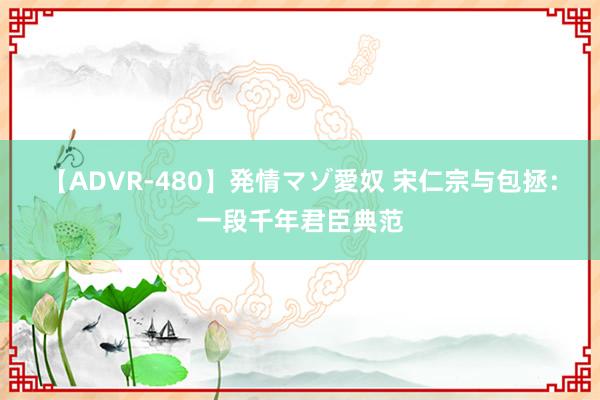 【ADVR-480】発情マゾ愛奴 宋仁宗与包拯：一段千年君臣典范