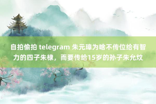 自拍偷拍 telegram 朱元璋为啥不传位给有智力的四子朱棣，而要传给15岁的孙子朱允炆