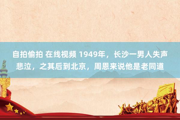 自拍偷拍 在线视频 1949年，长沙一男人失声悲泣，之其后到北京，周恩来说他是老同道