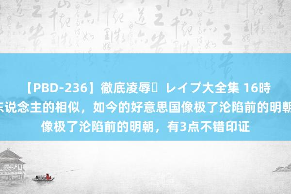 【PBD-236】徹底凌辱・レイプ大全集 16時間 第2集 历史惊东说念主的相似，如今的好意思国像极了沦陷前的明朝，有3点不错印证