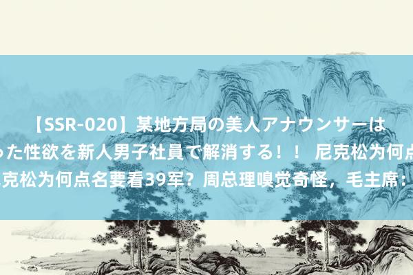 【SSR-020】某地方局の美人アナウンサーは忙し過ぎて溜まりまくった性欲を新人男子社員で解消する！！ 尼克松为何点名要看39军？周总理嗅觉奇怪，毛主席：他照旧不平气