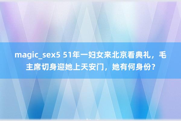 magic_sex5 51年一妇女来北京看典礼，毛主席切身迎她上天安门，她有何身份？