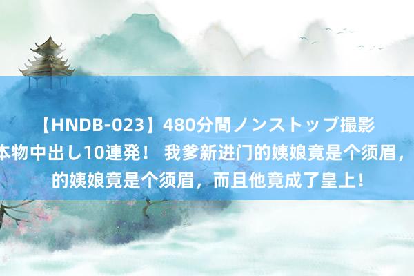 【HNDB-023】480分間ノンストップ撮影 ノーカット編集で本物中出し10連発！ 我爹新进门的姨娘竟是个须眉，而且他竟成了皇上！