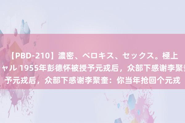 【PBD-210】濃密、ベロキス、セックス。極上接吻性交 8時間スペシャル 1955年彭德怀被授予元戎后，众部下感谢李聚奎：你当年抢回个元戎