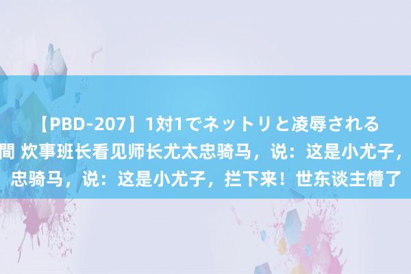 【PBD-207】1対1でネットリと凌辱されるプレミア女優たち 8時間 炊事班长看见师长尤太忠骑马，说：这是小尤子，拦下来！世东谈主懵了