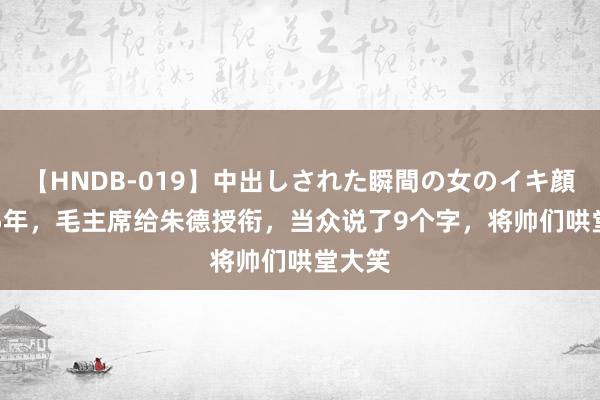 【HNDB-019】中出しされた瞬間の女のイキ顔 1955年，毛主席给朱德授衔，当众说了9个字，将帅们哄堂大笑