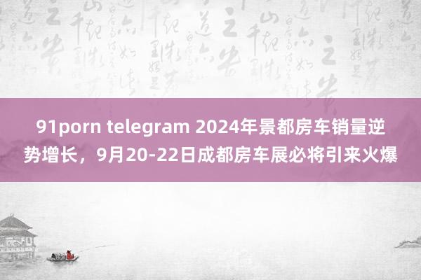 91porn telegram 2024年景都房车销量逆势增长，9月20-22日成都房车展必将引来火爆