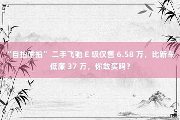 “自拍偷拍” 二手飞驰 E 级仅售 6.58 万，比新车低廉 37 万，你敢买吗？