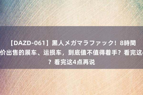 【DAZD-061】黒人メガマラファック！8時間 4S店廉价出售的展车、运损车，到底值不值得着手？看完这4点再说