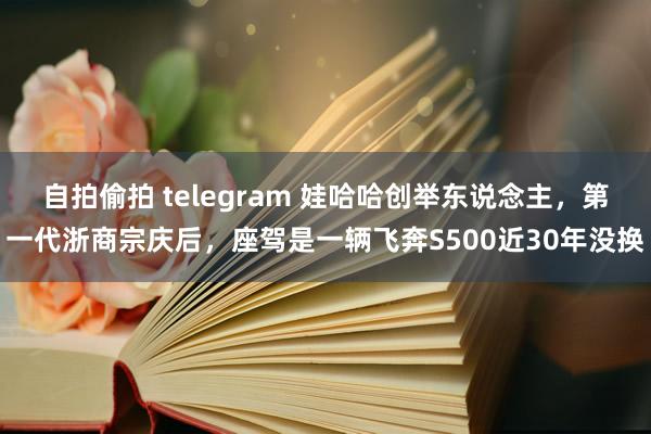 自拍偷拍 telegram 娃哈哈创举东说念主，第一代浙商宗庆后，座驾是一辆飞奔S500近30年没换