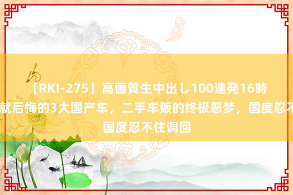 【RKI-275】高画質生中出し100連発16時間 买了就后悔的3大国产车，二手车贩的终极恶梦，国度忍不住调回