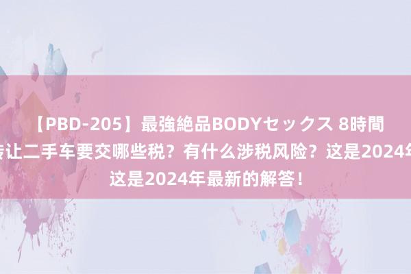 【PBD-205】最強絶品BODYセックス 8時間スペシャル 转让二手车要交哪些税？有什么涉税风险？这是2024年最新的解答！