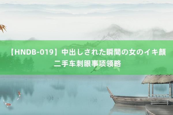 【HNDB-019】中出しされた瞬間の女のイキ顔 二手车刺眼事项领略