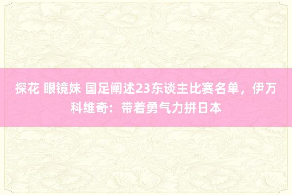 探花 眼镜妹 国足阐述23东谈主比赛名单，伊万科维奇：带着勇气力拼日本