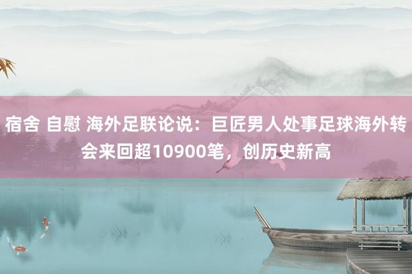 宿舍 自慰 海外足联论说：巨匠男人处事足球海外转会来回超10900笔，创历史新高