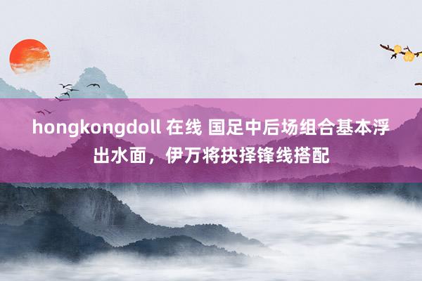 hongkongdoll 在线 国足中后场组合基本浮出水面，伊万将抉择锋线搭配