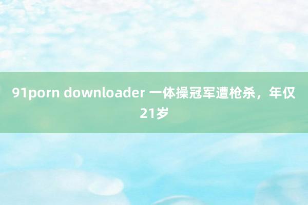 91porn downloader 一体操冠军遭枪杀，年仅21岁