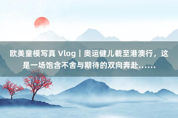 欧美童模写真 Vlog｜奥运健儿截至港澳行，这是一场饱含不舍与期待的双向奔赴……