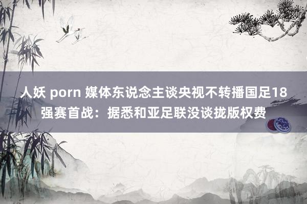 人妖 porn 媒体东说念主谈央视不转播国足18强赛首战：据悉和亚足联没谈拢版权费