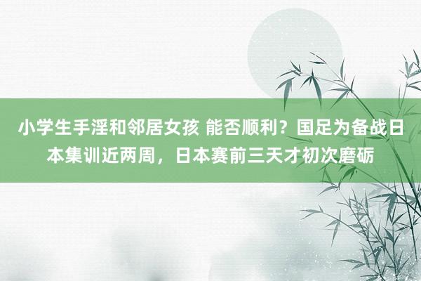 小学生手淫和邻居女孩 能否顺利？国足为备战日本集训近两周，日本赛前三天才初次磨砺