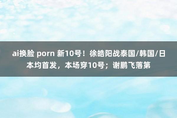 ai换脸 porn 新10号！徐皓阳战泰国/韩国/日本均首发，本场穿10号；谢鹏飞落第