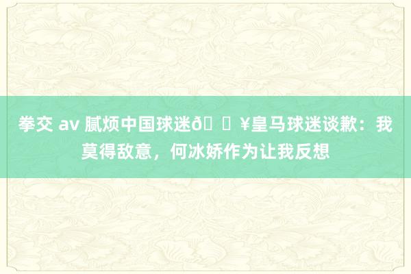 拳交 av 腻烦中国球迷?皇马球迷谈歉：我莫得敌意，何冰娇作为让我反想