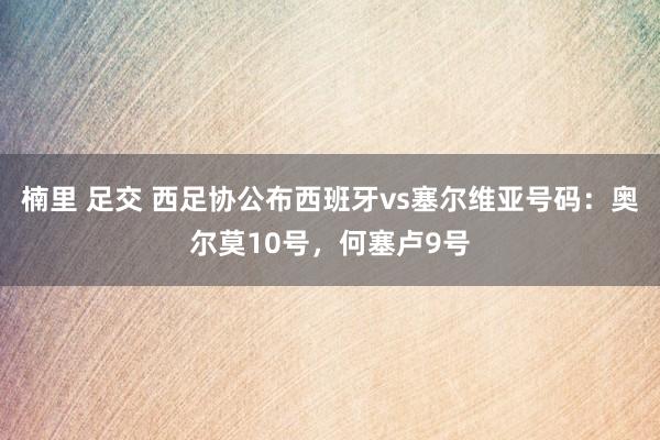 楠里 足交 西足协公布西班牙vs塞尔维亚号码：奥尔莫10号，何塞卢9号