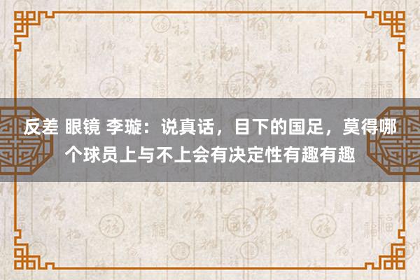 反差 眼镜 李璇：说真话，目下的国足，莫得哪个球员上与不上会有决定性有趣有趣