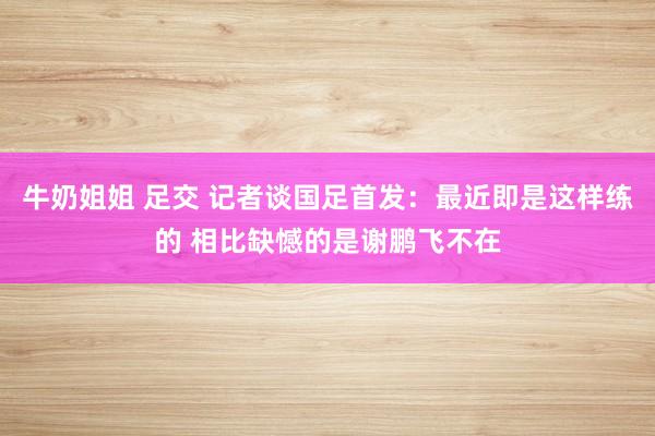 牛奶姐姐 足交 记者谈国足首发：最近即是这样练的 相比缺憾的是谢鹏飞不在