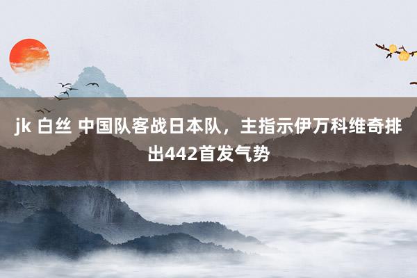 jk 白丝 中国队客战日本队，主指示伊万科维奇排出442首发气势