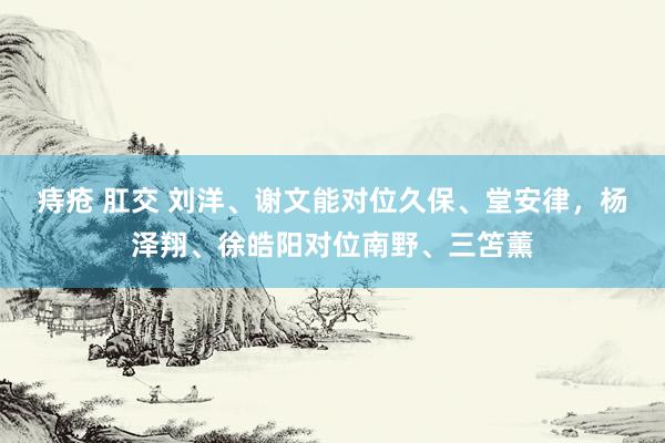 痔疮 肛交 刘洋、谢文能对位久保、堂安律，杨泽翔、徐皓阳对位南野、三笘薰