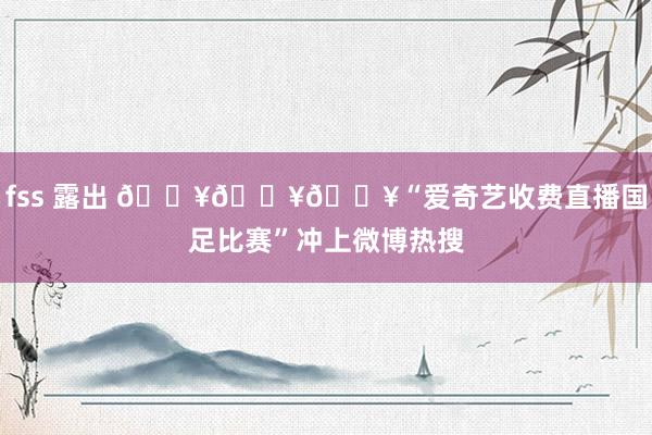 fss 露出 ???“爱奇艺收费直播国足比赛”冲上微博热搜