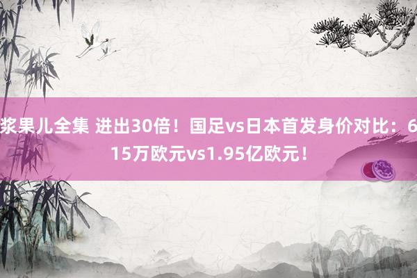 浆果儿全集 进出30倍！国足vs日本首发身价对比：615万欧元vs1.95亿欧元！