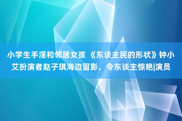 小学生手淫和邻居女孩 《东谈主民的形状》钟小艾扮演者赵子琪海边留影，令东谈主惊艳|演员