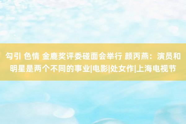 勾引 色情 金鹿奖评委碰面会举行 颜丙燕：演员和明星是两个不同的事业|电影|处女作|上海电视节